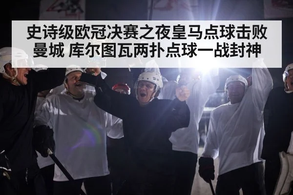 史诗级欧冠决赛之夜皇马点球击败曼城 库尔图瓦两扑点球一战封神